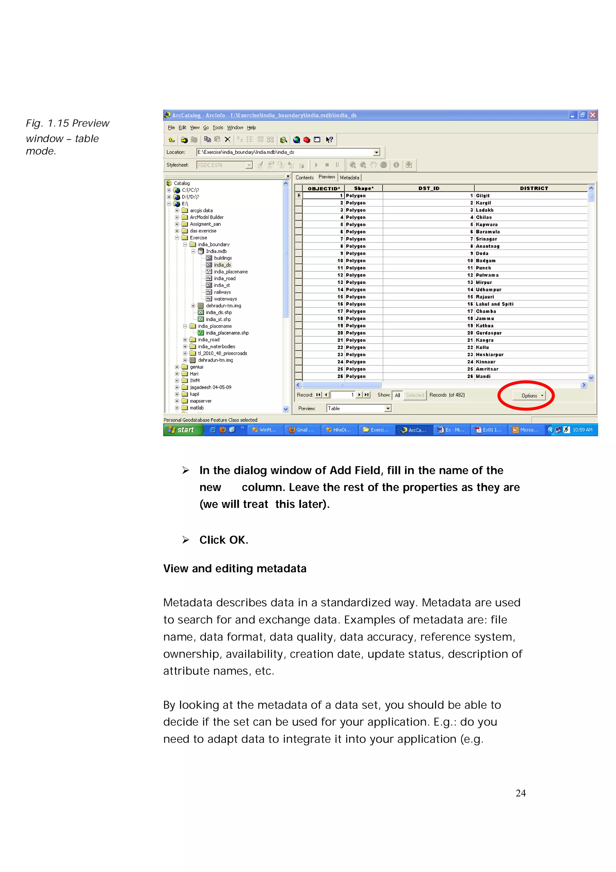 Fig. 1.15 Preview
window – table
mode.




                        In the dialog window of Add Field, fill in the name of the
                           new     column. Leave the rest of the properties as they are
                           (we will treat this later).


                        Click OK.

                    View and editing metadata


                    Metadata describes data in a standardized way. Metadata are used
                    to search for and exchange data. Examples of metadata are: file
                    name, data format, data quality, data accuracy, reference system,
                    ownership, availability, creation date, update status, description of
                    attribute names, etc.


                    By looking at the metadata of a data set, you should be able to
                    decide if the set can be used for your application. E.g.: do you
                    need to adapt data to integrate it into your application (e.g.



                                                                                       24
 