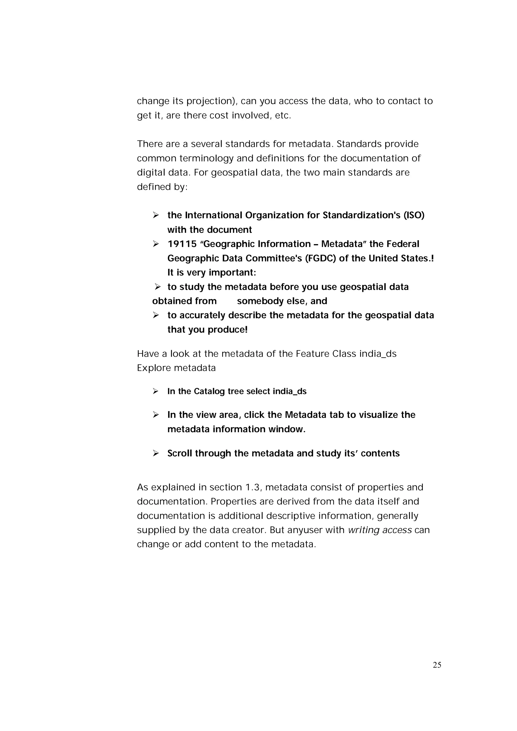 change its projection), can you access the data, who to contact to
get it, are there cost involved, etc.


There are a several standards for metadata. Standards provide
common terminology and definitions for the documentation of
digital data. For geospatial data, the two main standards are
defined by:


    the International Organization for Standardization's (ISO)
       with the document
    19115 “Geographic Information – Metadata” the Federal
       Geographic Data Committee's (FGDC) of the United States.!
       It is very important:
     to study the metadata before you use geospatial data
   obtained from       somebody else, and
    to accurately describe the metadata for the geospatial data
       that you produce!

Have a look at the metadata of the Feature Class india_ds
Explore metadata

    In the Catalog tree select india_ds

    In the view area, click the Metadata tab to visualize the
       metadata information window.

    Scroll through the metadata and study its’ contents


As explained in section 1.3, metadata consist of properties and
documentation. Properties are derived from the data itself and
documentation is additional descriptive information, generally
supplied by the data creator. But anyuser with writing access can
change or add content to the metadata.




                                                                    25
 