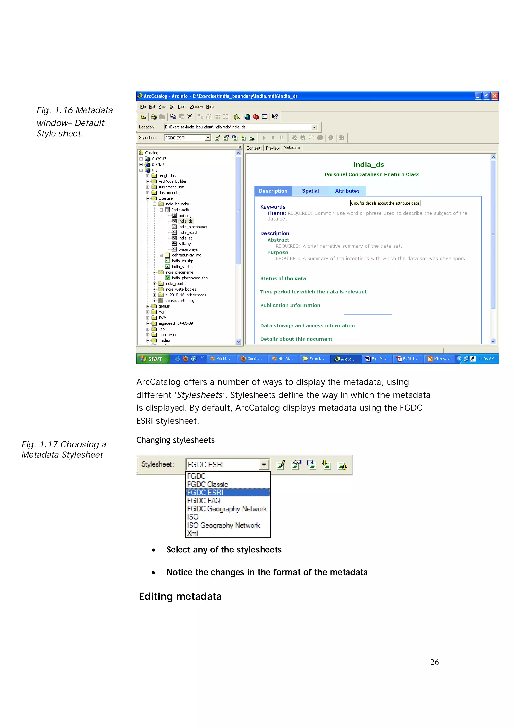Fig. 1.16 Metadata
   window– Default
   Style sheet.




                        ArcCatalog offers a number of ways to display the metadata, using
                        different ‘Stylesheets’. Stylesheets define the way in which the metadata
                        is displayed. By default, ArcCatalog displays metadata using the FGDC
                        ESRI stylesheet.

                        Changing stylesheets
Fig. 1.17 Choosing a
Metadata Stylesheet




                              Select any of the stylesheets

                              Notice the changes in the format of the metadata

                        Editing metadata




                                                                                                26
 