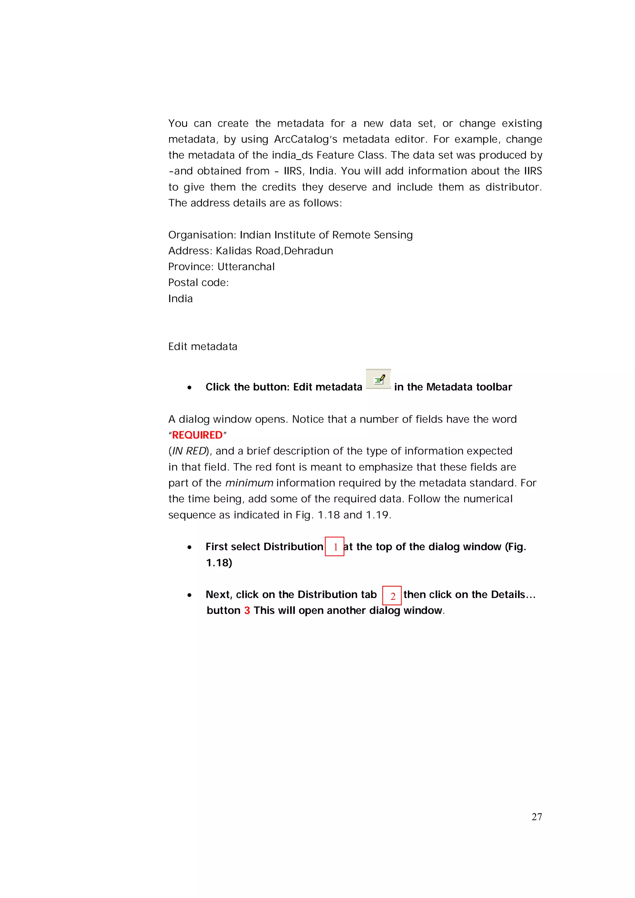 You can create the metadata for a new data set, or change existing
metadata, by using ArcCatalog’s metadata editor. For example, change
the metadata of the india_ds Feature Class. The data set was produced by
-and obtained from - IIRS, India. You will add information about the IIRS
to give them the credits they deserve and include them as distributor.
The address details are as follows:


Organisation: Indian Institute of Remote Sensing
Address: Kalidas Road,Dehradun
Province: Utteranchal
Postal code:
India



Edit metadata


       Click the button: Edit metadata        in the Metadata toolbar


A dialog window opens. Notice that a number of fields have the word
“REQUIRED”
(IN RED), and a brief description of the type of information expected
in that field. The red font is meant to emphasize that these fields are
part of the minimum information required by the metadata standard. For
the time being, add some of the required data. Follow the numerical
sequence as indicated in Fig. 1.18 and 1.19.


       First select Distribution 1 at the top of the dialog window (Fig.
        1.18)


       Next, click on the Distribution tab 2 then click on the Details…
        button 3 This will open another dialog window.




                                                                            27
 