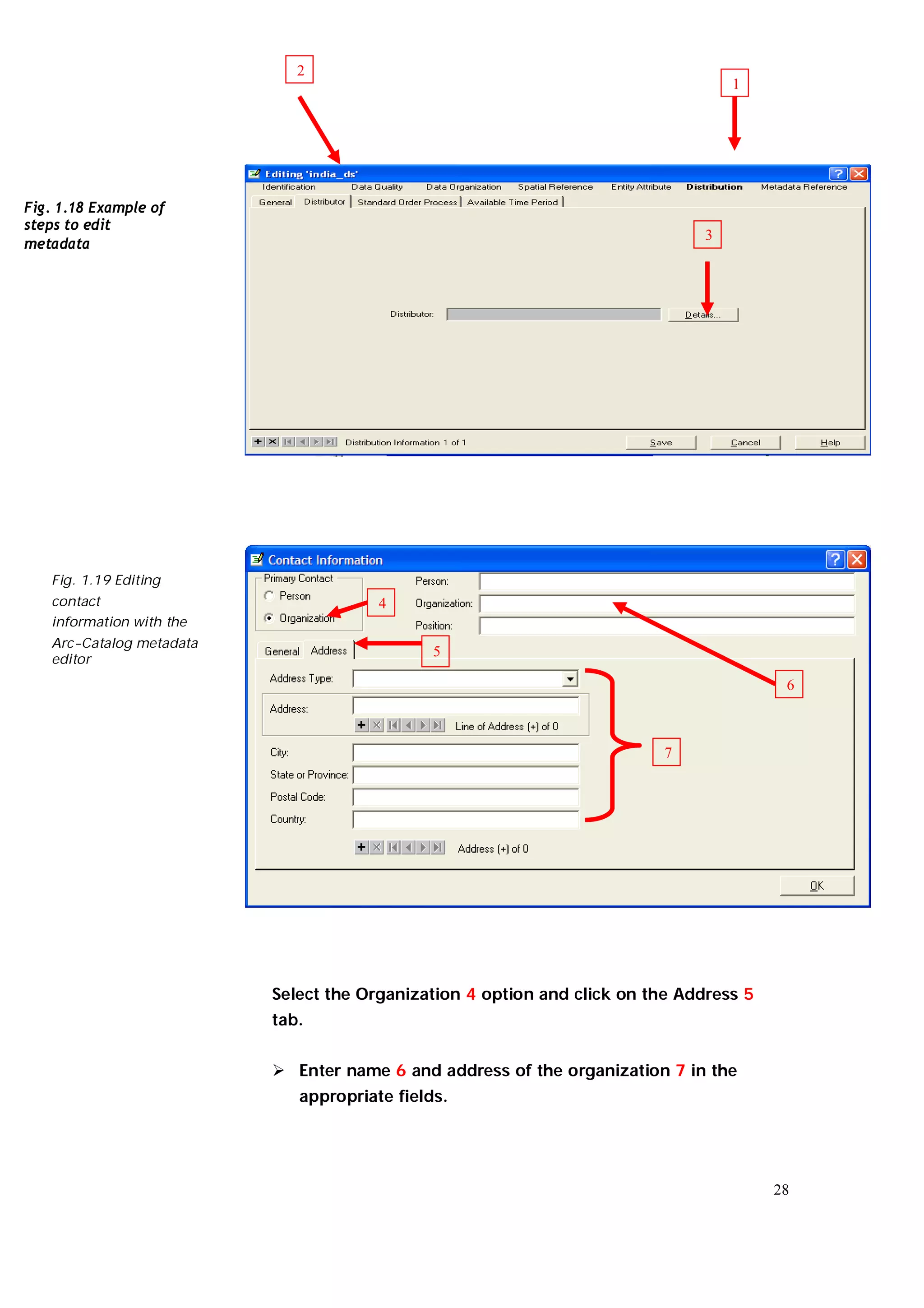 2
                                                                                   1




Fig. 1.18 Example of
steps to edit
                                                                               3
metadata




   Fig. 1.19 Editing
   contact                             4
   information with the
   Arc-Catalog metadata
   editor
                                              5

                                                                                         6



                                                                          7




                          Select the Organization 4 option and click on the Address 5
                          tab.


                           Enter name 6 and address of the organization 7 in the
                             appropriate fields.




                                                                                        28
 