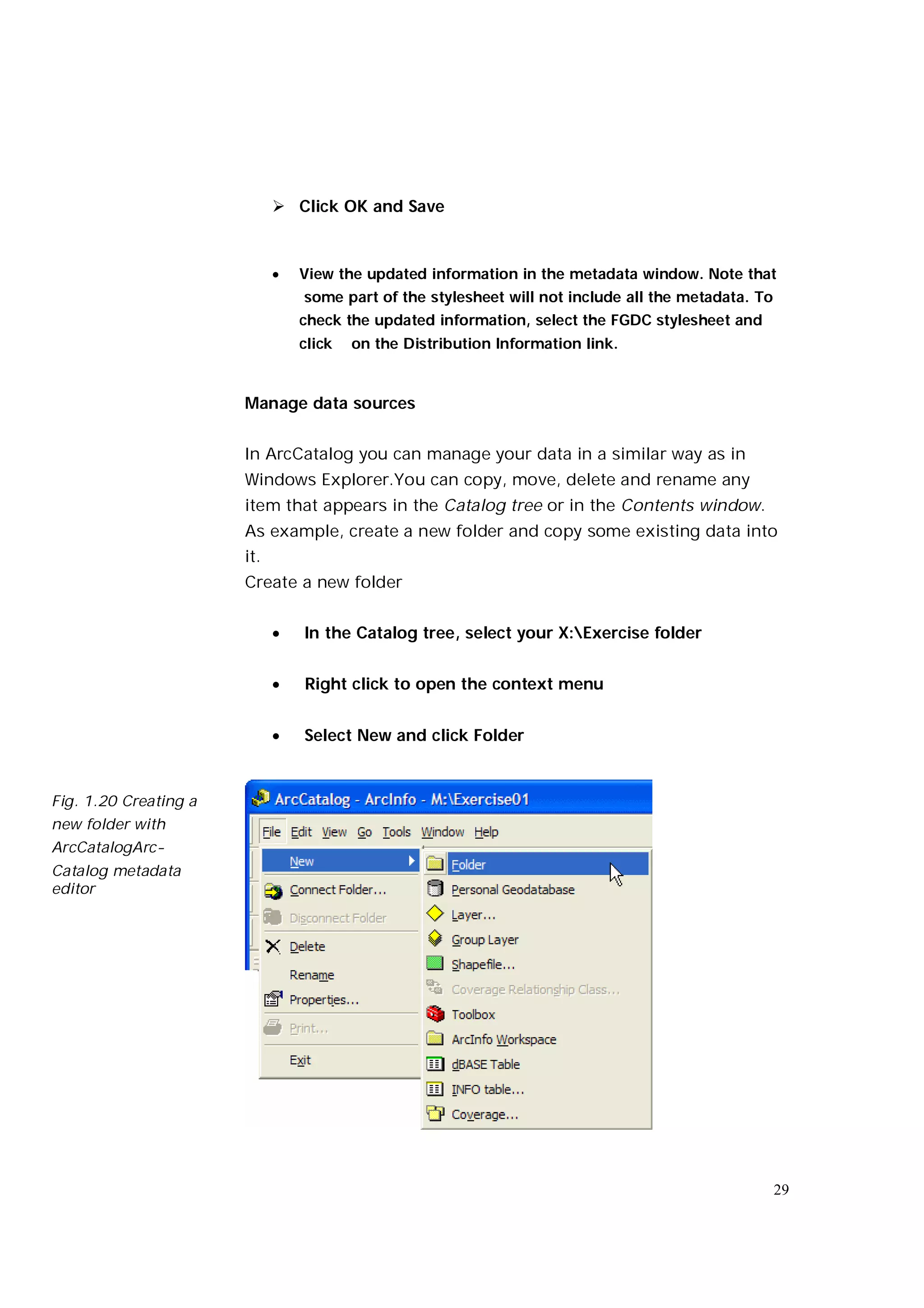  Click OK and Save



                                View the updated information in the metadata window. Note that
                                 some part of the stylesheet will not include all the metadata. To
                                 check the updated information, select the FGDC stylesheet and
                                 click   on the Distribution Information link.


                       Manage data sources


                       In ArcCatalog you can manage your data in a similar way as in
                       Windows Explorer.You can copy, move, delete and rename any
                       item that appears in the Catalog tree or in the Contents window.
                       As example, create a new folder and copy some existing data into
                       it.
                       Create a new folder


                                In the Catalog tree, select your X:Exercise folder


                                Right click to open the context menu


                                Select New and click Folder


Fig. 1.20 Creating a
new folder with
ArcCatalogArc-
Catalog metadata
editor




                                                                                                     29
 