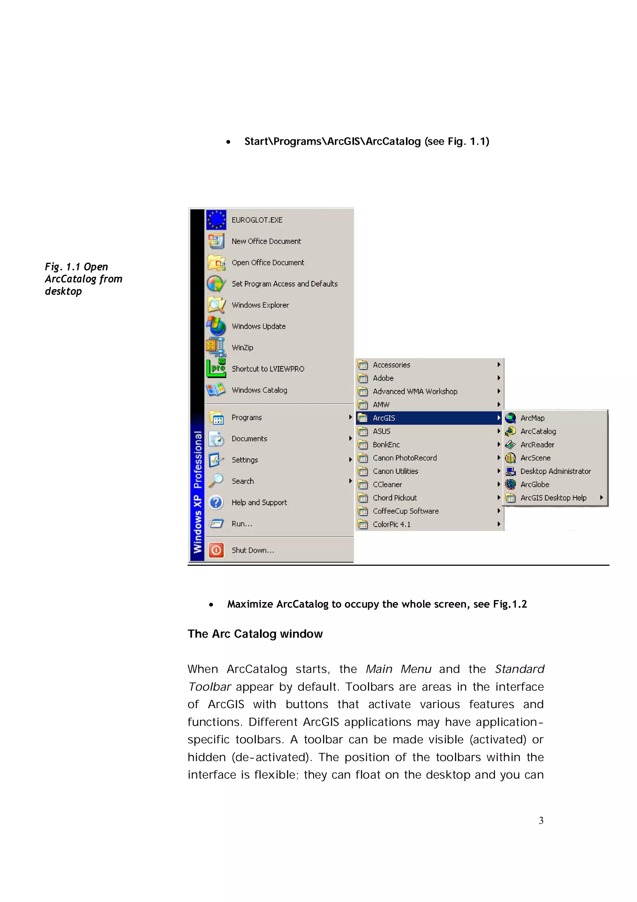    StartProgramsArcGISArcCatalog (see Fig. 1.1)




Fig. 1.1 Open
ArcCatalog from
desktop




                        Maximize ArcCatalog to occupy the whole screen, see Fig.1.2

                  The Arc Catalog window


                  When ArcCatalog starts, the Main Menu and the Standard
                  Toolbar appear by default. Toolbars are areas in the interface
                  of ArcGIS with buttons that activate various features and
                  functions. Different ArcGIS applications may have application-
                  specific toolbars. A toolbar can be made visible (activated) or
                  hidden (de-activated). The position of the toolbars within the
                  interface is flexible; they can float on the desktop and you can


                                                                                       3
 