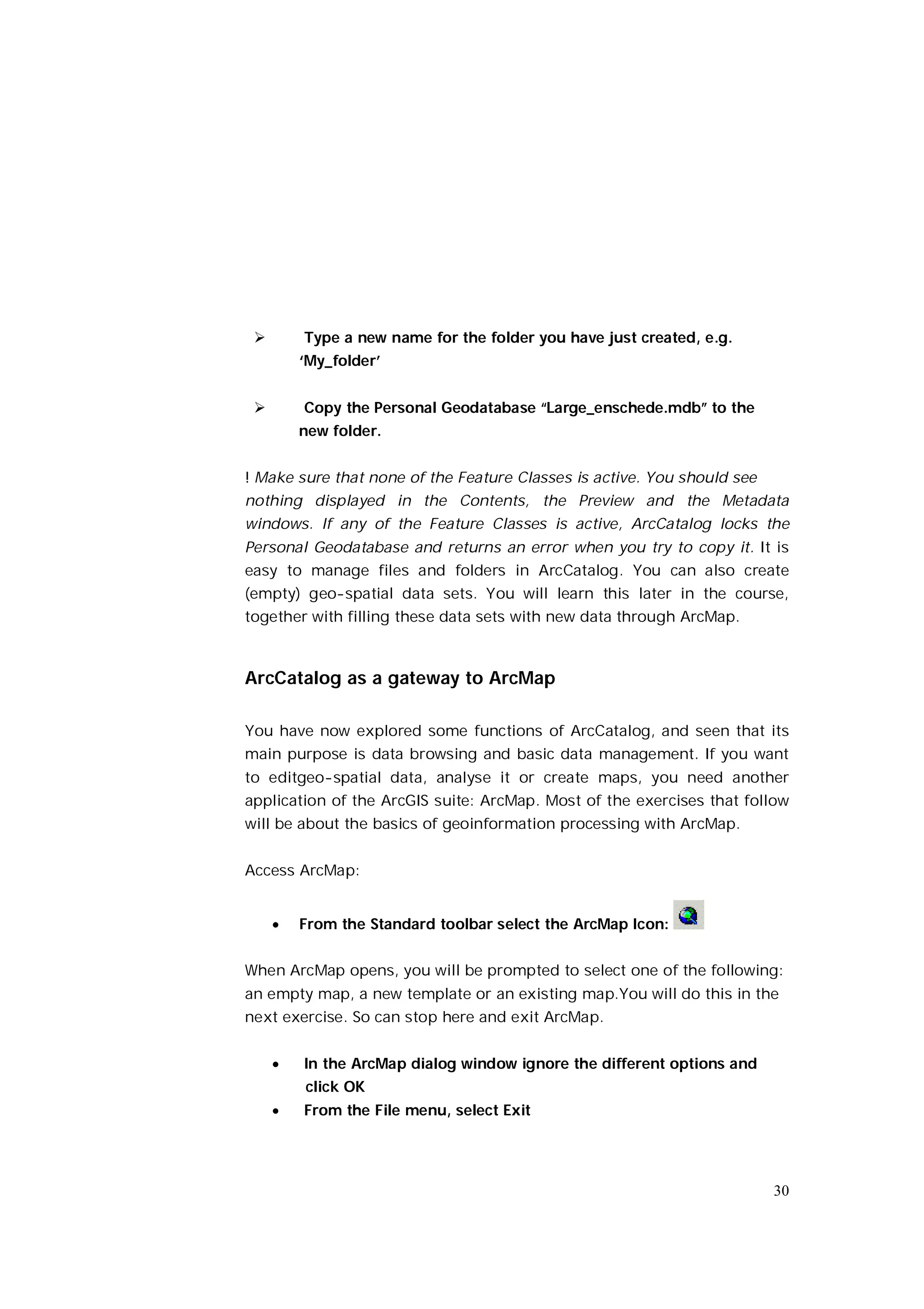        Type a new name for the folder you have just created, e.g.
         ‘My_folder’


        Copy the Personal Geodatabase “Large_enschede.mdb” to the
         new folder.


! Make sure that none of the Feature Classes is active. You should see
nothing displayed in the Contents, the Preview and the Metadata
windows. If any of the Feature Classes is active, ArcCatalog locks the
Personal Geodatabase and returns an error when you try to copy it. It is
easy to manage files and folders in ArcCatalog. You can also create
(empty) geo-spatial data sets. You will learn this later in the course,
together with filling these data sets with new data through ArcMap.



ArcCatalog as a gateway to ArcMap

You have now explored some functions of ArcCatalog, and seen that its
main purpose is data browsing and basic data management. If you want
to editgeo-spatial data, analyse it or create maps, you need another
application of the ArcGIS suite: ArcMap. Most of the exercises that follow
will be about the basics of geoinformation processing with ArcMap.


Access ArcMap:


        From the Standard toolbar select the ArcMap Icon:


When ArcMap opens, you will be prompted to select one of the following:
an empty map, a new template or an existing map.You will do this in the
next exercise. So can stop here and exit ArcMap.


        In the ArcMap dialog window ignore the different options and
         click OK
        From the File menu, select Exit




                                                                         30
 