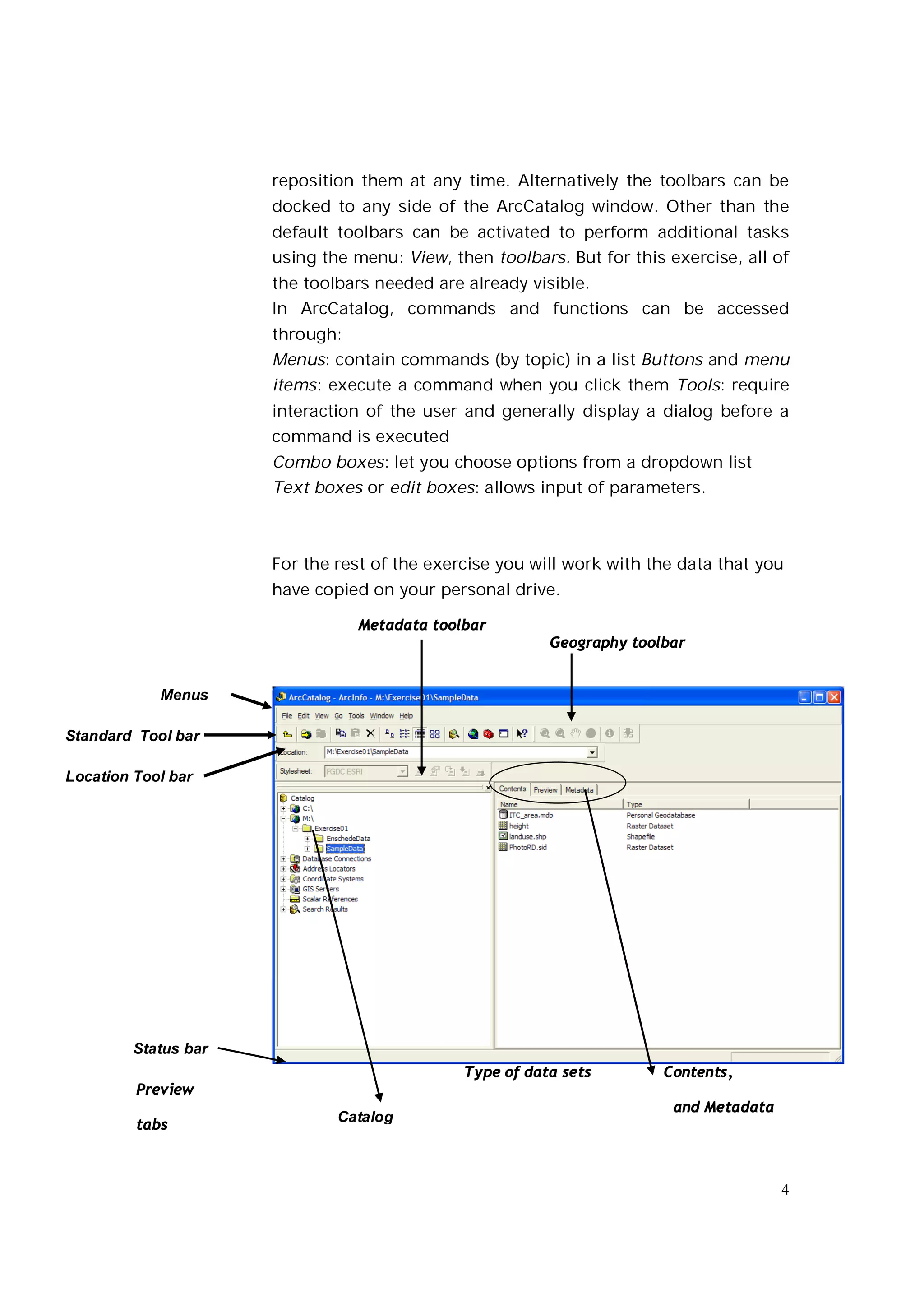 reposition them at any time. Alternatively the toolbars can be
                      docked to any side of the ArcCatalog window. Other than the
                      default toolbars can be activated to perform additional tasks
                      using the menu: View, then toolbars. But for this exercise, all of
                      the toolbars needed are already visible.
                      In ArcCatalog, commands and functions can be accessed
                      through:
                      Menus: contain commands (by topic) in a list Buttons and menu
                      items: execute a command when you click them Tools: require
                      interaction of the user and generally display a dialog before a
                      command is executed
                      Combo boxes: let you choose options from a dropdown list
                      Text boxes or edit boxes: allows input of parameters.



                      For the rest of the exercise you will work with the data that you
                      have copied on your personal drive.

                                 Metadata toolbar
                                                         Geography toolbar


            Menus

Standard Tool bar

Location Tool bar




         Status bar
                                              Type of data sets        Contents,
         Preview
                                                                         and Metadata
                              Catalog
         tabs



                                                                                        4
 