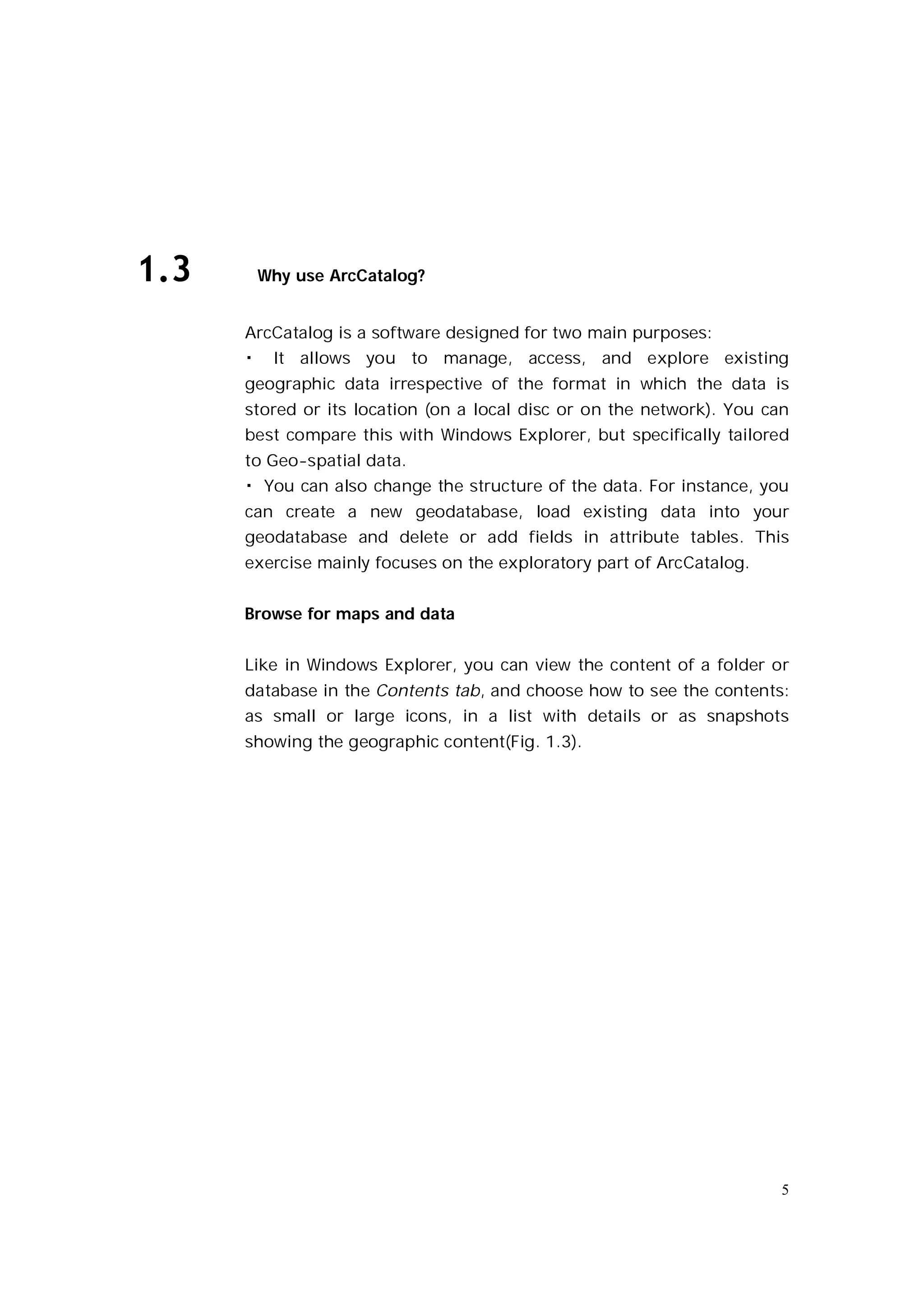 1.3       Why use ArcCatalog?


      ArcCatalog is a software designed for two main purposes:
      �    It allows you to manage, access, and explore existing
      geographic data irrespective of the format in which the data is
      stored or its location (on a local disc or on the network). You can
      best compare this with Windows Explorer, but specifically tailored
      to Geo-spatial data.
      � You can also change the structure of the data. For instance, you
      can create a new geodatabase, load existing data into your
      geodatabase and delete or add fields in attribute tables. This
      exercise mainly focuses on the exploratory part of ArcCatalog.


      Browse for maps and data


      Like in Windows Explorer, you can view the content of a folder or
      database in the Contents tab, and choose how to see the contents:
      as small or large icons, in a list with details or as snapshots
      showing the geographic content(Fig. 1.3).




                                                                        5
 