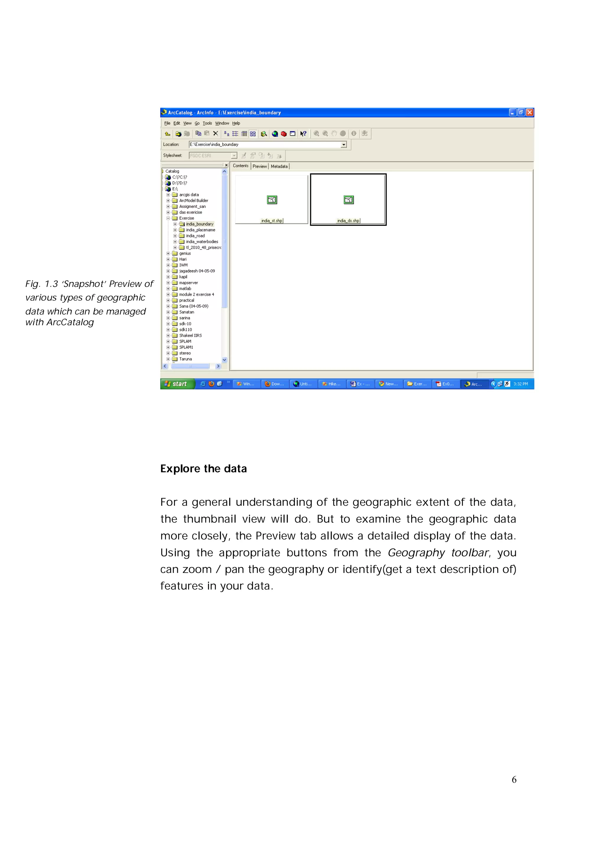 Fig. 1.3 ‘Snapshot’ Preview of
various types of geographic
data which can be managed
with ArcCatalog




                                 Explore the data


                                 For a general understanding of the geographic extent of the data,
                                 the thumbnail view will do. But to examine the geographic data
                                 more closely, the Preview tab allows a detailed display of the data.
                                 Using the appropriate buttons from the Geography toolbar, you
                                 can zoom / pan the geography or identify(get a text description of)
                                 features in your data.




                                                                                                    6
 