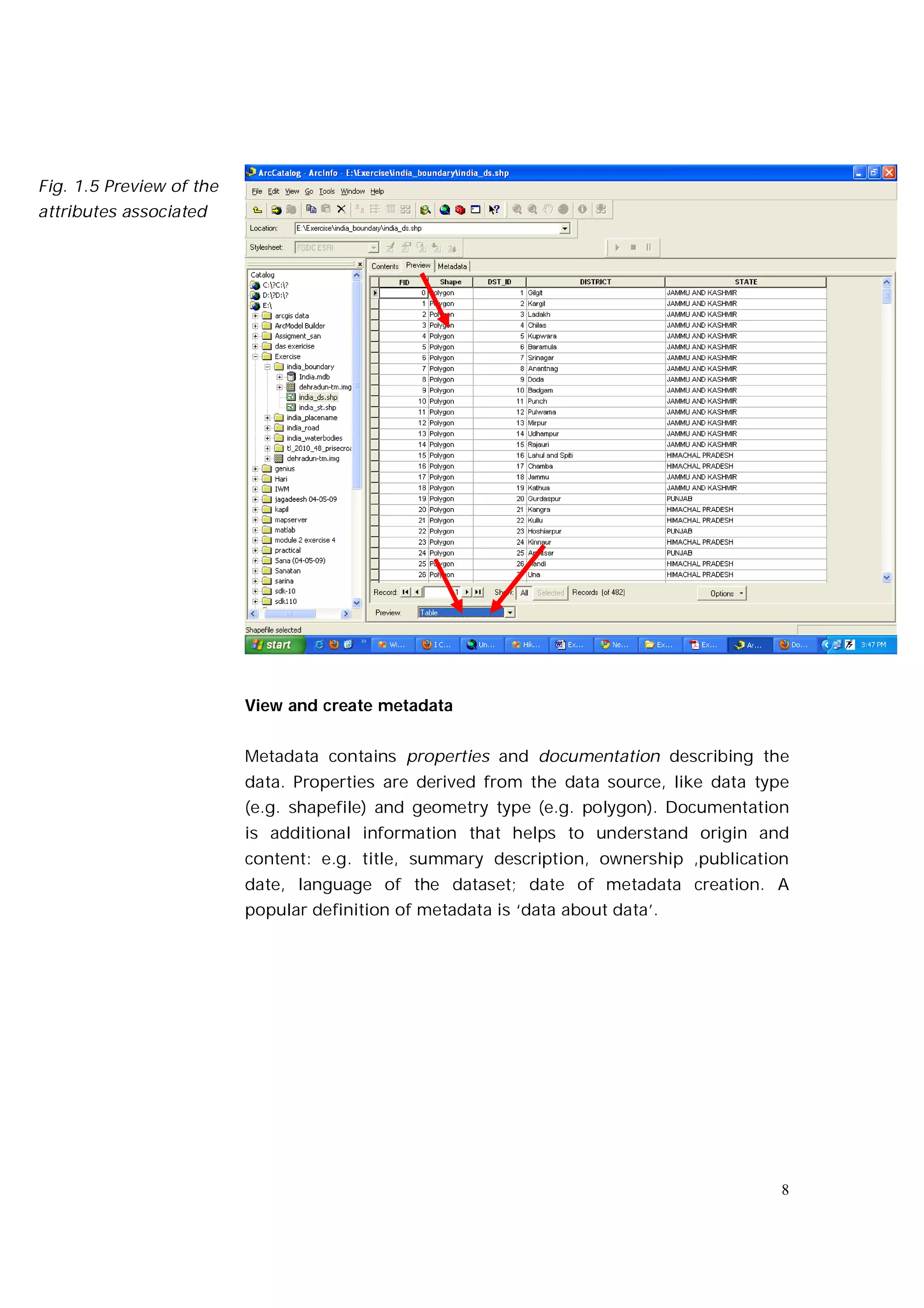 Fig. 1.5 Preview of the
attributes associated
with the geographic




                          View and create metadata


                          Metadata contains properties and documentation describing the
                          data. Properties are derived from the data source, like data type
                          (e.g. shapefile) and geometry type (e.g. polygon). Documentation
                          is additional information that helps to understand origin and
                          content: e.g. title, summary description, ownership ,publication
                          date, language of the dataset; date of metadata creation. A
                          popular definition of metadata is ‘data about data’.




                                                                                          8
 
