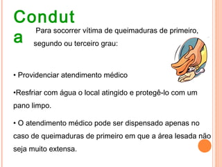 Condut
a
Para socorrer vítima de queimaduras de primeiro,
segundo ou terceiro grau:
• Providenciar atendimento médico
•Resfriar com água o local atingido e protegê-lo com um
pano limpo.
• O atendimento médico pode ser dispensado apenas no
caso de queimaduras de primeiro em que a área lesada não
seja muito extensa.
 