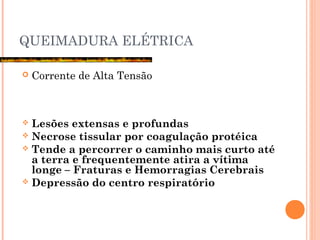 QUEIMADURA ELÉTRICA
 Corrente de Alta Tensão
 Lesões extensas e profundas
 Necrose tissular por coagulação protéica
 Tende a percorrer o caminho mais curto até
a terra e frequentemente atira a vítima
longe – Fraturas e Hemorragias Cerebrais
 Depressão do centro respiratório
 