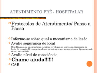 ATENDIMENTO PRÉ - HOSPITALAR
Protocolos de Atendimento/ Passo a
Passo
 Informe-se sobre qual o mecanismo de lesão
 Avalie segurança do local
Obs: Em caso de queimaduras elétricas certifique-se sobre o desligamento da
fonte de energia.Já em queimaduras químicas remova o agente com água antes de
entrar em contato
 Avalie nível de consciência
Chame ajuda!!!!!!
 CAB
 