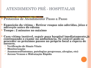 ATENDIMENTO PRÉ - HOSPITALAR
 Protocolos de Atendimento/ Passo a Passo
 Exposição da vítima – Retirar roupas não aderidas, jóias e
adereços antes do edema
 Tempo : 2 minutos no máximo
 Caso vítima instável, seguir para hospital imediatamente,já
continuando o exame na ambulância. Se estável pode-se
proceder os próximos passos no próprio local a espera de
socorro.
 Verificação de Sinais Vitais
 Monitorizaçào
 Anamnese(Sintomas, patologias pregressas, alergias, etc)
 Acesso Venoso e Hidratação Rápida
 