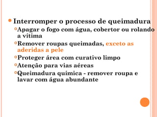 Interromper o processo de queimadura
Apagar o fogo com água, cobertor ou rolando
a vítima
Remover roupas queimadas, exceto as
aderidas a pele
Proteger área com curativo limpo
Atenção para vias aéreas
Queimadura química - remover roupa e
lavar com água abundante
 