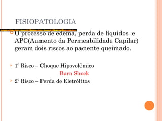 FISIOPATOLOGIA
 O processo de edema, perda de líquidos e
APC(Aumento da Permeabilidade Capilar)
geram dois riscos ao paciente queimado.
 1º Risco – Choque Hipovolêmico
Burn Shock
 2º Risco – Perda de Eletrólitos
 