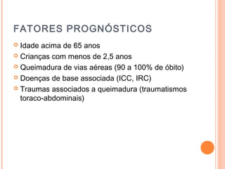 FATORES PROGNÓSTICOS
 Idade acima de 65 anos
 Crianças com menos de 2,5 anos
 Queimadura de vias aéreas (90 a 100% de óbito)
 Doenças de base associada (ICC, IRC)
 Traumas associados a queimadura (traumatismos
toraco-abdominais)
 