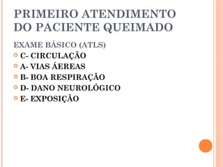 PRIMEIRO ATENDIMENTO
DO PACIENTE QUEIMADO
EXAME BÁSICO (ATLS)
 C- CIRCULAÇÃO
 A- VIAS ÁEREAS
 B- BOA RESPIRAÇÃO
 D- DANO NEUROLÓGICO
 E- EXPOSIÇÃO
 