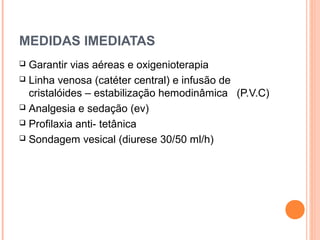 MEDIDAS IMEDIATAS
 Garantir vias aéreas e oxigenioterapia
 Linha venosa (catéter central) e infusão de
cristalóides – estabilização hemodinâmica (P.V.C)
 Analgesia e sedação (ev)
 Profilaxia anti- tetânica
 Sondagem vesical (diurese 30/50 ml/h)
 