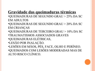 Gravidade das queimaduras térmicas
•QUEIMADURAS DE SEGUNDO GRAU > 25% DA SC
EM ADULTOS
•QUEIMADURAS DE SEGUNDO GRAU > 20% DA SC
EM CRIANÇAS
•QUEIMADURAS DE TERCEIRO GRAU > 10% DA SC
•TRAUMATISMOS ASSOCIADOS GRAVES
•QUEIMADURAS ELÉTRICAS,
•LESÃO POR INALAÇÃO.
•LESÕES EM MÃOS, PÉS, FACE, OLHO E PERÍNEO.
•QUEIMADOS COM LESÕES MODERADAS MAS DE
ALTO RISCO CLÍNICO.
 