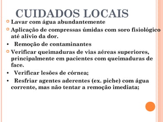 CUIDADOS LOCAIS Lavar com água abundantemente
 Aplicação de compressas úmidas com soro fisiológico
até alívio da dor.
• Remoção de contaminantes
 Verificar queimaduras de vias aéreas superiores,
principalmente em pacientes com queimaduras de
face.
• Verificar lesões de córnea;
• Resfriar agentes aderentes (ex. piche) com água
corrente, mas não tentar a remoção imediata;
 