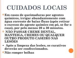 CUIDADOS LOCAIS
 Em casos de queimaduras por agentes
químicos, irrigar abundantemente com
água corrente de baixo fluxo (após retirar
o excesso do agente químico em pó, se for o
caso), por pelo menos 20 a 30 minutos.
 NÃO PASSAR CREME DENTAL,
MANTEIGA, CREMES OU QUALQUER
OUTRO PRODUTO CASEIRO NAS
LESÕES
• Após a limpeza das lesões, os curativos
deverão ser confeccionados.
 Não romper bolhas
 