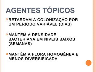 AGENTES TÓPICOS
 RETARDAM A COLONIZAÇÃO POR
UM PERIODO VARIÁVEL (DIAS)
 MANTÉM A DENSIDADE
BACTERIANA EM NIVEIS BAIXOS
(SEMANAS)
 MANTÉM A FLORA HOMOGÊNEA E
MENOS DIVERSIFICADA
 