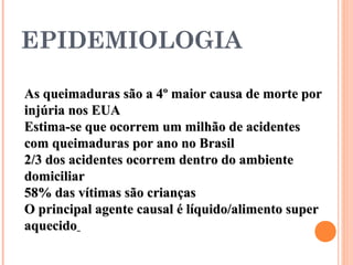 As queimaduras são a 4º maior causa de morte porAs queimaduras são a 4º maior causa de morte por
injúria nos EUAinjúria nos EUA
Estima-se que ocorrem um milhão de acidentesEstima-se que ocorrem um milhão de acidentes
com queimaduras por ano no Brasilcom queimaduras por ano no Brasil
2/3 dos acidentes ocorrem dentro do ambiente2/3 dos acidentes ocorrem dentro do ambiente
domiciliardomiciliar
58% das vítimas são crianças58% das vítimas são crianças
O principal agente causal é líquido/alimento superO principal agente causal é líquido/alimento super
aquecidoaquecido
EPIDEMIOLOGIA
 