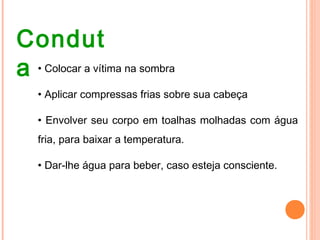 Condut
a • Colocar a vítima na sombra
• Aplicar compressas frias sobre sua cabeça
• Envolver seu corpo em toalhas molhadas com água
fria, para baixar a temperatura.
• Dar-lhe água para beber, caso esteja consciente.
 