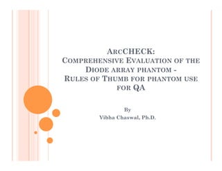 ARCCHECK:
COMPREHENSIVE EVALUATION OF THE
DIODE ARRAY PHANTOM RULES OF THUMB FOR PHANTOM USE
FOR QA
By
Vibha Chaswal, Ph.D.

 