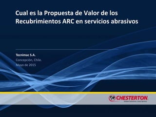 Cual es la Propuesta de Valor de los
Recubrimientos ARC en servicios abrasivos
Tecnimac S.A.
Concepción, Chile.
Mayo de 2015
 