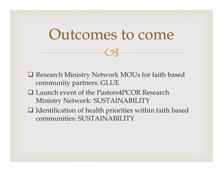 ?
? Research Ministry Network MOUs for faith based
community partners: GLUE
? Launch event of the Pastors4PCOR Research
Ministry Network: SUSTAINABILITY
? Identification of health priorities within faith based
communities: SUSTAINABILITY
Outcomes to come
 