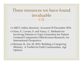 ?
? ARCC online directory: Accessed 30 December 2014
? Nass, P., Levine, S. and Yancy, C. Methods for
Involving Patients in Topic Generation for Patient
Centered Comparative Effectiveness Research: An
International Perspective.
? Berman, R., Iris, M. 2012. Building a Caregiving
Ministry. A Toolkit for Faith Communities. Age
Options
Three resources we have found
invaluable
 