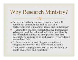 ?
? so we can activate our own research that will
benefit our communities and be part of a
partnership that is meaningful real and faith based 
? doing this enables research that we think needs
to happen, and the value added is that we identify
the research that needs to take place rather than
[researchers] coming to us and saying, we are doing
research on this;
? ...there is value in matching conversations to
congregants interests that leads to education;
? ..informed congregations lead to greater levels of
health awareness and education
Why Research Ministry?
 