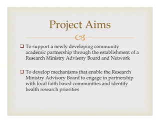 ?
? To support a newly developing community
academic partnership through the establishment of a
Research Ministry Advisory Board and Network
? To develop mechanisms that enable the Research
Ministry Advisory Board to engage in partnership
with local faith based communities and identify
health research priorities
Project Aims
 