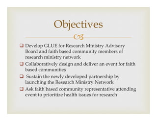 ?
? Develop GLUE for Research Ministry Advisory
Board and faith based community members of
research ministry network
? Collaboratively design and deliver an event for faith
based communities
? Sustain the newly developed partnership by
launching the Research Ministry Network
? Ask faith based community representative attending
event to prioritize health issues for research
Objectives
 