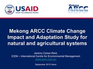 Mekong ARCC Climate Change
Impact and Adaptation Study for
natural and agricultural systems
                    Jeremy Carew-Reid,
 ICEM – International Centre for Environmental Management
                      www.icem.com.au
                    September 2012 Hanoi                    1a
 