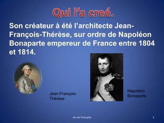 Son créateur à été l’architecte Jean-
François-Thérèse, sur ordre de Napoléon
Bonaparte empereur de France entre 1804
et 1814.
2Arc de Triomphe
Napoléon
Bonaparte
Jean-François-
Thérèse
 