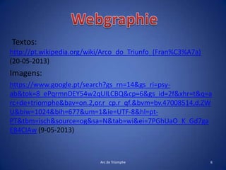 Textos:
http://pt.wikipedia.org/wiki/Arco_do_Triunfo_(Fran%C3%A7a)
(20-05-2013)
Imagens:
https://www.google.pt/search?gs_rn=14&gs_ri=psy-
ab&tok=8_ePqrmnDEY54w2qUILCBQ&cp=6&gs_id=2f&xhr=t&q=a
rc+de+triomphe&bav=on.2,or.r_cp.r_qf.&bvm=bv.47008514,d.ZW
U&biw=1024&bih=677&um=1&ie=UTF-8&hl=pt-
PT&tbm=isch&source=og&sa=N&tab=wi&ei=7PGhUaO_K_Gd7ga
E84CIAw (9-05-2013)
Arc de Triomphe 6
 