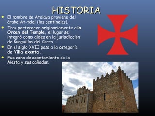 El nombre de Atalaya proviene del árabe At-talai (los centinelas). Tras pertenecer originariamente a  la Orden del Temple,  el lugar se integró como aldea en la jurisdicción de Burguillos del Cerro. En el siglo XVII pasa a la categoría de  Villa exenta  . Fue zona de asentamiento de la Mesta y sus cañadas.  HISTORIA 