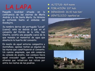 LA LAPA ALTITUD: 469 msnm POBLACIÓN: 337 hab. DENSIDAD: 36,42 hab/Km 2 GENTILICIO: lapeños/as Pequeña localidad situada en la confluencia de las sierras de María Andrés y la de Santa María. Su término se extiende hasta el embalse del Guadajira.  Su nombre deriva del portugués "La-pá" (cueva); esto es debido a que en el convento del Patrón de la villa, San Onofre, existía una pequeña cueva de la que manaba un manantial de agua que abastecía la huerta del convento.  En medio de aquel entorno campestre y montañoso, apenas restan ya algunos de los muros que constituyeron el convento. Un camino empinado, que aún conserva su calzada de piedra, nos conduce hacia aquel evocador lugar, entre hermosos olivares que retuercen sus raíces por entre los restos de las piedras.   