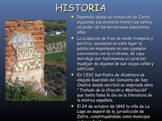 HISTORIA Dependió desde su fundación de Zafra, siguiendo sus avatares históricos estuvo en poder de los moros unos doscientos años.  La ocupación se hizo de modo tranquilo y pacifico, quedando en este lugar la población musulmana en una ejemplar convivencia con la cristiana, de cuyo maridaje son testimonios el carácter mudéjar de algunas de sus viejas calles y edificios.  En 1.532 San Pedro de Alcántara es elegido Guardián del Convento de San Onofre donde escribió su inspirada obra " Tratado de la Oración y Meditación " que tanta fama le dio en la literatura de la mística española.  El 24 de octubre de 1842 la villa de La Lapa se separó de la jurisdicción de Zafra, constituyéndose como municipio independiente.  