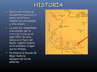 HISTORIA Dentro del término se encuentran restos de la época calcolítica y también de una calzada y villa romana. La zona fue conquistada a los árabes, por la  Orden del Temple  en el siglo XIII. De esta época es el fuero del Baylio, vigente todavía en la localidad, al igual que en Atalaya. Perteneció al Ducado de Béjar hasta la desaparición de los señoríos. 