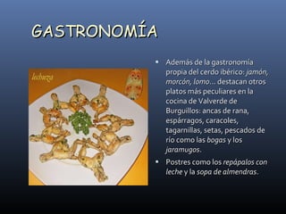 GASTRONOMÍA Además de la gastronomía propia del cerdo ibérico:  jamón, morcón, lomo ... destacan otros platos más peculiares en la cocina de Valverde de Burguillos: ancas de rana, espárragos, caracoles, tagarnillas, setas, pescados de río como las  bogas  y los  jaramugos .  Postres como los  repápalos con leche  y la  sopa de almendras . 