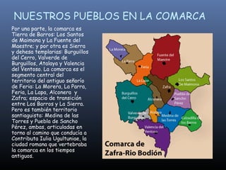 NUESTROS PUEBLOS EN LA COMARCA Por una parte, la comarca es Tierra de Barros: Los Santos de Maimona y La Fuente del Maestre; y por otra es Sierra y dehesa templarias: Burguillos del Cerro, Valverde de Burguillos, Atalaya y Valencia del Ventoso. La comarca es el segmento central del territorio del antiguo señorío de Feria: La Morera, La Parra, Feria, La Lapa, Alconera  y Zafra; espacio de transición entre Los Barros y La Sierra. Pero es también territorio santiaguista: Medina de las Torres y Puebla de Sancho Pérez, ambas, articuladas en torno al camino que conducía a Contributa Iulia Ugultuniae, la ciudad romana que vertebraba la comarca en los tiempos antiguos.   