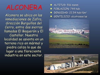 Alconera se ubica en las inmediaciones de Zafra, dirección Burguillos del Cerro, entre dos sierras llamadas El Boquerón y El Castellar. Nuestra localidad se asienta en un terreno rico en mármol y piedra caliza lo que da lugar a una floreciente industria en este sector. ALTITUD: 516 msnm POBLACIÓN: 744 hab. DENSIDAD: 22,54 hab/Km 2 GENTILICIO: alcotrosos/as ALCONERA 