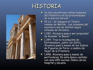 HISTORIA Se han encontrado restos humanos del Paleolítico en las proximidades de la piscina natural. 15 a.C.: Se inaugura el Teatro romano de Mérida.  Las columnas del escenario son de mármol negro veteado de Alconera. 1.292: Alconera pasa a ser propiedad de Guzmán “el Bueno”. 1.394: Tras la reconquista de Extremadura, junto con Zafra, Alconera pasa a manos de los Suárez de Figueroa de Feria, a cambio de Vejer de la Frontera. 1.848: Alconera pasa a manos de particulares. En esta época contaba con unos 650 vecinos. Había cárcel, hospital y escuela. 