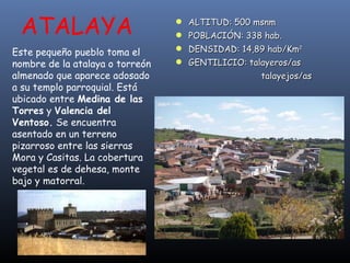 ATALAYA Este pequeño pueblo toma el nombre de la atalaya o torreón almenado que aparece adosado a su templo parroquial. Está ubicado entre  Medina de las Torres  y  Valencia del Ventoso.  Se encuentra asentado en un terreno pizarroso entre las sierras Mora y Casitas. La cobertura vegetal es de dehesa, monte bajo y matorral.  ALTITUD: 500 msnm POBLACIÓN: 338 hab. DENSIDAD: 14,89 hab/Km 2 GENTILICIO: talayeros/as   talayejos/as 