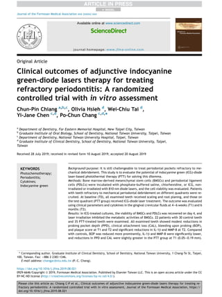 Original Article
Clinical outcomes of adjunctive indocyanine
green-diode lasers therapy for treating
refractory periodontitis: A randomized
controlled trial with in vitro assessment
Chun-Pin Chiang a,b,c
, Olivia Hsieh d
, Wei-Chiu Tai d
,
Yi-Jane Chen c,d
, Po-Chun Chang c,d,
*
a
Department of Dentistry, Far Eastern Memorial Hospital, New Taipei City, Taiwan
b
Graduate Institute of Oral Biology, School of Dentistry, National Taiwan University, Taipei, Taiwan
c
Department of Dentistry, National Taiwan University Hospital, Taipei, Taiwan
d
Graduate Institute of Clinical Dentistry, School of Dentistry, National Taiwan University, Taipei,
Taiwan
Received 28 July 2019; received in revised form 10 August 2019; accepted 20 August 2019
KEYWORDS
Photochemotherapy;
Periodontitis;
Cytokines;
Indocyanine green
Background/purpose: It is still challengeable to treat periodontal pockets refractory to me-
chanical debridement. This study is to evaluate the potential of indocyanine green (ICG)-diode
laser-based photothermal therapy (PTT) for solving this dilemma.
Methods: Bone marrow-derived mesenchymal stem cells (BMSCs) and periodontal ligament
cells (PDLCs) were incubated with phosphate-buffered saline, chlorhexidine, or ICG, non-
irradiated or irradiated with 810-nm diode lasers, and the cell viability was evaluated. Patients
with teeth refractory to mechanical periodontal debridement on different quadrants were re-
cruited. At baseline (T0), all examined teeth received scaling and root planing, and those on
the test quadrant (PTT group) received ICG-diode laser treatment. The outcome was evaluated
using clinical parameters and cytokines in the gingival crevicular ﬂuids at 4e6 weeks (T1) and 6
months (T2).
Results: In ICG-treated cultures, the viability of BMSCs and PDLCs was recovered on day 4, and
laser irradiation inhibited the metabolic activities of BMSCs. 22 patients with 30 control teeth
and 35 PTT-treated teeth were examined. All examined teeth showed modest reductions in
probing pocket depth (PPD), clinical attachment loss (CAL), bleeding upon probing (BOP),
and plaque score at T1 and T2 and signiﬁcant reductions in IL-1b and MMP-8 at T2. Compared
with controls, BOP was reduced more prominently, IL-1b and MMP-8 were signiﬁcantly lower,
and reductions in PPD and CAL were slightly greater in the PTT group at T1 (0.05e0.19 mm).
* Corresponding author. Graduate Institute of Clinical Dentistry, School of Dentistry, National Taiwan University, 1 Chang-Te St, Taipei,
100, Taiwan. Fax: þ886 2 2383 1346.
E-mail address: changpc@ntu.edu.tw (P.-C. Chang).
+ MODEL
Please cite this article as: Chiang C-P et al., Clinical outcomes of adjunctive indocyanine green-diode lasers therapy for treating re-
fractory periodontitis: A randomized controlled trial with in vitro assessment, Journal of the Formosan Medical Association, https://
doi.org/10.1016/j.jfma.2019.08.021
https://doi.org/10.1016/j.jfma.2019.08.021
0929-6646/Copyright ª 2019, Formosan Medical Association. Published by Elsevier Taiwan LLC. This is an open access article under the CC
BY-NC-ND license (http://creativecommons.org/licenses/by-nc-nd/4.0/).
Available online at www.sciencedirect.com
ScienceDirect
journal homepage: www.jfma-online.com
Journal of the Formosan Medical Association xxx (xxxx) xxx
 
