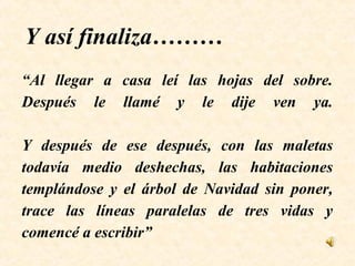 “Al llegar a casa leí las hojas del sobre.
Después le llamé y le dije ven ya.
Y después de ese después, con las maletas
todavía medio deshechas, las habitaciones
templándose y el árbol de Navidad sin poner,
trace las líneas paralelas de tres vidas y
comencé a escribir”
Y así finaliza………
 