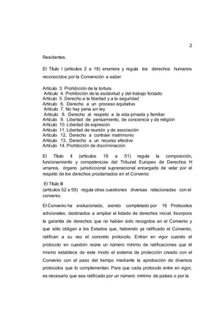 2
Residentes.
El Título I (artículos 2 a 18) enumera y regula los derechos humanos
reconocidos por la Convención a saber
Artículo 3. Prohibición de la tortura
Artículo 4. Prohibición de la esclavitud y del trabajo forzado
Artículo 5. Derecho a la libertad y a la seguridad
Artículo 6. Derecho a un proceso equitativo
Artículo 7. No hay pena sin ley
Artículo 8. Derecho al respeto a la vida privada y familiar
Artículo 9. Libertad de pensamiento, de conciencia y de religión
Artículo 10. Libertad de expresión
Artículo 11. Libertad de reunión y de asociación
Artículo 12. Derecho a contraer matrimonio
Artículo 13. Derecho a un recurso efectivo
Artículo 14. Prohibición de discriminación
El Título II (artículos 19 a 51) regula la composición,
funcionamiento y competencias del Tribunal Europeo de Derechos H
umanos, órgano jurisdiccional supranacional encargado de velar por el
respeto de los derechos proclamados en el Convenio
El Título III
(artículos 52 a 59) regula otras cuestiones diversas relacionadas con el
convenio.
El Convenio ha evolucionado, siendo completado por 16 Protocolos
adicionales, destinados a ampliar el listado de derechos inicial. Incorpora
la garantía de derechos que no habían sido recogidos en el Convenio y
que sólo obligan a los Estados que, habiendo ya ratificado el Convenio,
ratifican a su vez el concreto protocolo. Entran en vigor cuando el
protocolo en cuestión reúne un número mínimo de ratificaciones que él
mismo establece de este modo el sistema de protección creado con el
Convenio con el paso del tiempo mediante la aprobación de diversos
protocolos que lo complementan. Para que cada protocolo entre en vigor,
es necesario que sea ratificado por un número mínimo de países o por la
 