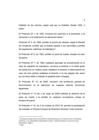 3
totalidad de los mismos, según cuál sea su finalidad. Desde 1950, a
saber:
El Protocolo Nº 1, de 1952, incorpora los derechos a la propiedad, a la
educación y a la celebración de elecciones libres.2
Protocolo Nº 4, de 1963, prohíbe la prisión por deudas, regula la libertad
de circulación, prohíbe que un Estado expulse a sus nacionales y prohíbe
las expulsiones colectivas de extranjeros.3
El Protocolo Nº 6, de 1983, prohíbe la pena de muerte, excepto en caso
de guerra.
El Protocolo Nº 7, de 1984, establece garantías de procedimiento en el
caso de expulsión de extranjeros, reconoce el derecho a un doble grado
de jurisdicción en materia penal, establece el derecho a indemnización en
caso de error judicial, establece el derecho a no ser juzgado dos veces
por el mismo delito e instituye la igualdad entre cónyuges.
El Protocolo Nº 12, de 2000, incorporó una prohibición general de
discriminación en la aplicación de cualquier derecho reconocido
legalmente.
El Protocolo nº 13 (de 3 de mayo de 2002) extiende la abolición de la
pena de muerte y la prohíbe en cualquier circunstancia, incluso en
tiempos de guerra.
El Protocolo nº 16, de 2 de octubre de 2013 35, permite la presentación
de consultas al Tribunal Europeo de Derechos Humanos (más conocido
2 Consejo de Europa (2 de junio de 2012).«Convención para la Protección de los Derechos
Humanos y las Libertades Fundamentales.Estatus.» (http://conventio ns.coe.int.acceso
28/01/2017.2:00am
3 Ídem
 